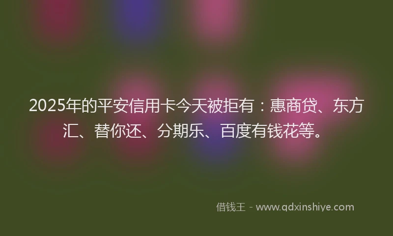 2025年的平安信用卡今天被拒有：惠商贷、东方汇、替你还、分期乐、百度有钱花等。