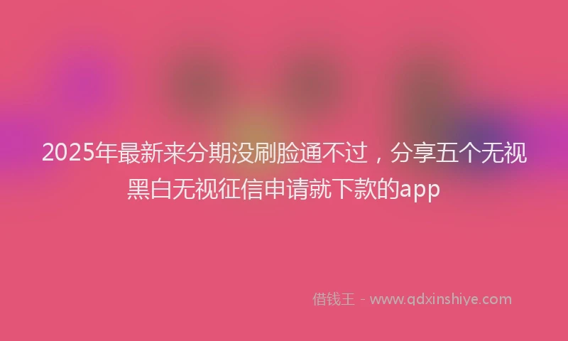 2025年最新来分期没刷脸通不过，分享五个无视黑白无视征信申请就下款的app