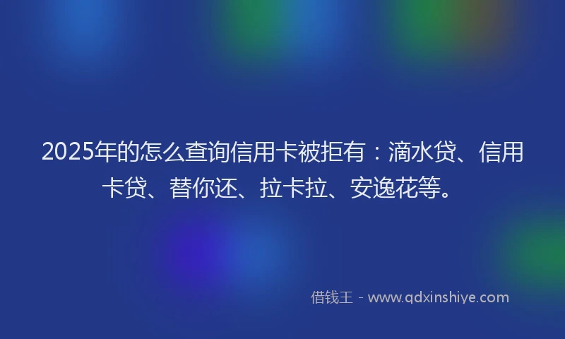 2025年的怎么查询信用卡被拒有：滴水贷、信用卡贷、替你还、拉卡拉、安逸花等。