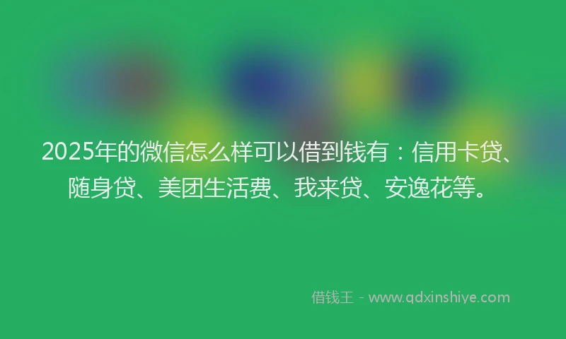2025年的微信怎么样可以借到钱有：信用卡贷、随身贷、美团生活费、我来贷、安逸花等。