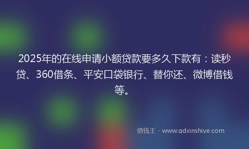 2025年的在线申请小额贷款要多久下款有：读秒贷、360借条、平安口袋银行、替你还、微博借钱等。