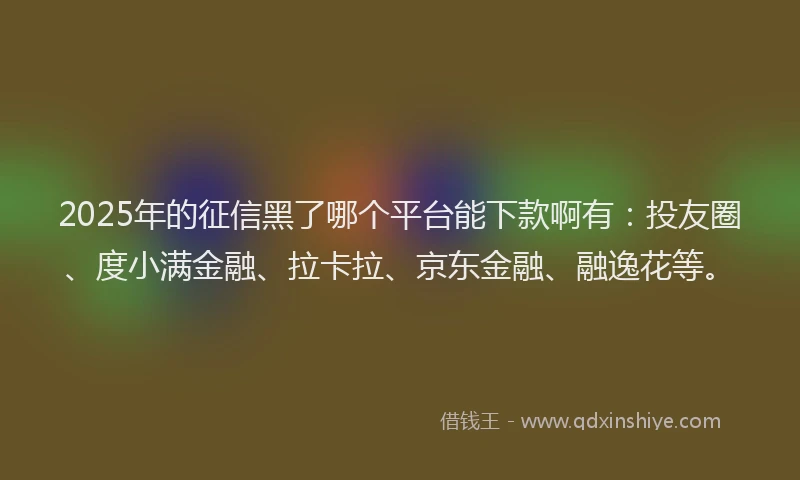 2025年的征信黑了哪个平台能下款啊有：投友圈、度小满金融、拉卡拉、京东金融、融逸花等。