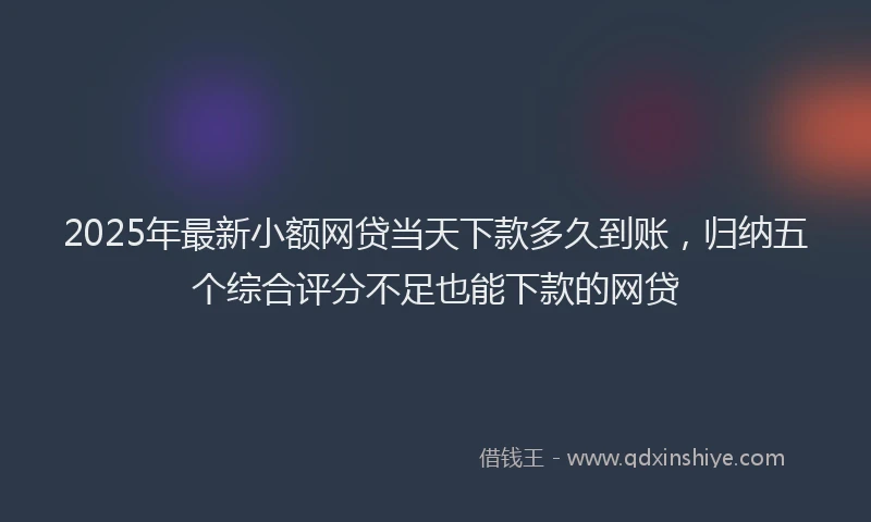 2025年最新小额网贷当天下款多久到账，归纳五个综合评分不足也能下款的网贷