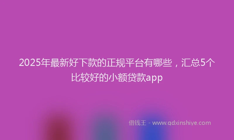 2025年最新好下款的正规平台有哪些，汇总5个比较好的小额贷款app