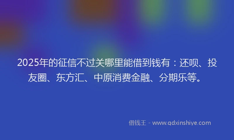 2025年的征信不过关哪里能借到钱有：还呗、投友圈、东方汇、中原消费金融、分期乐等。