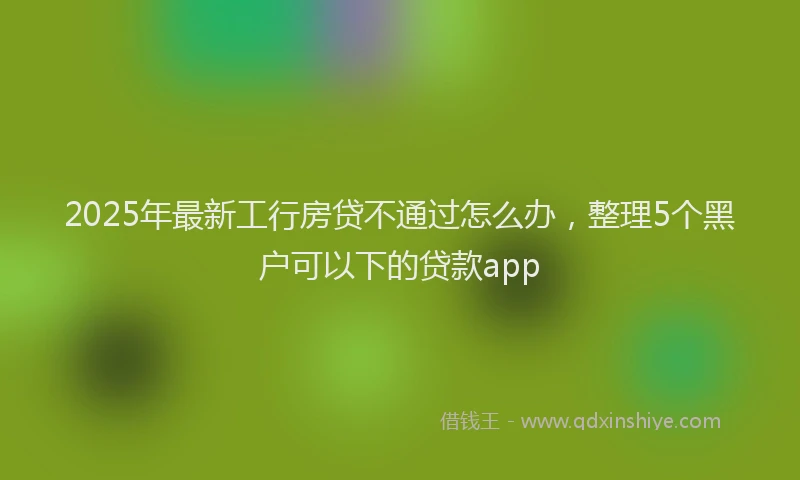 2025年最新工行房贷不通过怎么办，整理5个黑户可以下的贷款app