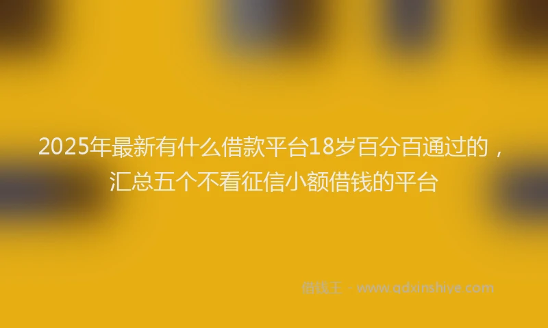 2025年最新有什么借款平台18岁百分百通过的，汇总五个不看征信小额借钱的平台