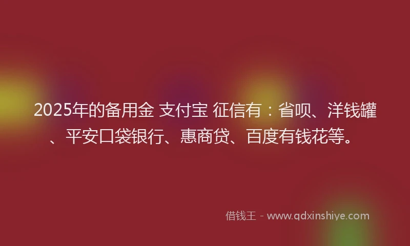 2025年的备用金 支付宝 征信有：省呗、洋钱罐、平安口袋银行、惠商贷、百度有钱花等。
