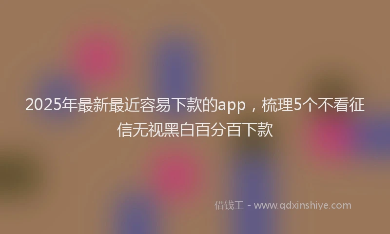 2025年最新最近容易下款的app，梳理5个不看征信无视黑白百分百下款