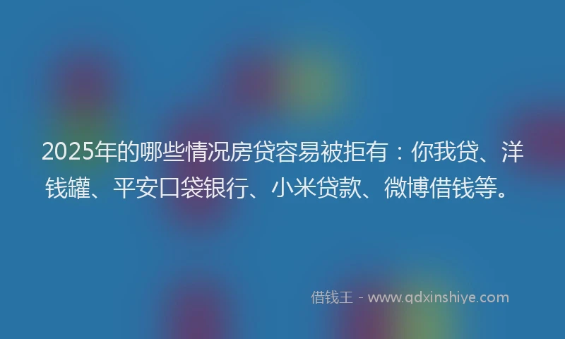 2025年的哪些情况房贷容易被拒有：你我贷、洋钱罐、平安口袋银行、小米贷款、微博借钱等。