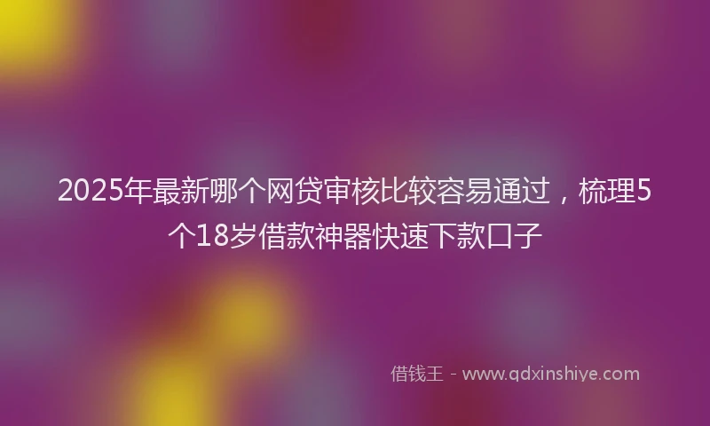 2025年最新哪个网贷审核比较容易通过，梳理5个18岁借款神器快速下款口子