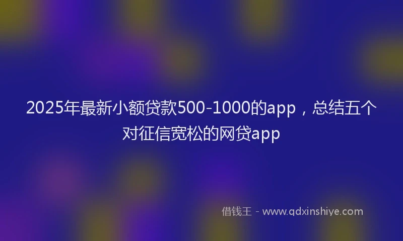 2025年最新小额贷款500-1000的app，总结五个对征信宽松的网贷app