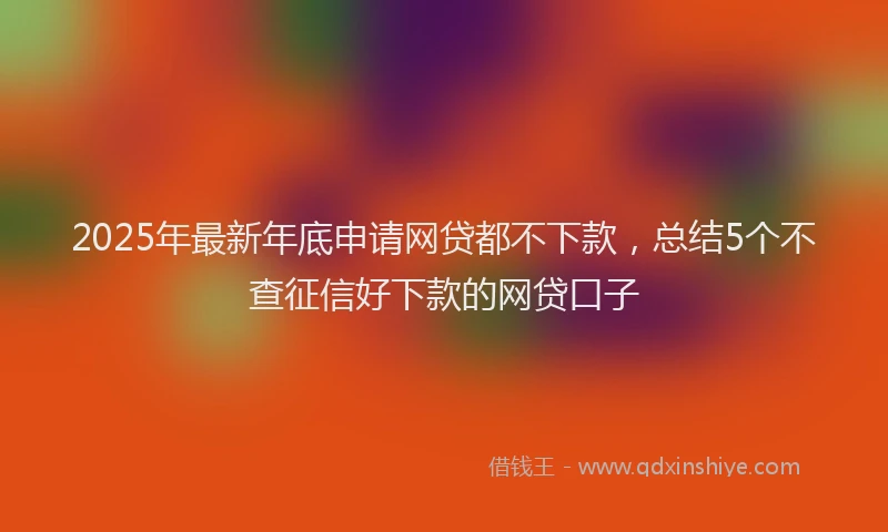 2025年最新年底申请网贷都不下款，总结5个不查征信好下款的网贷口子