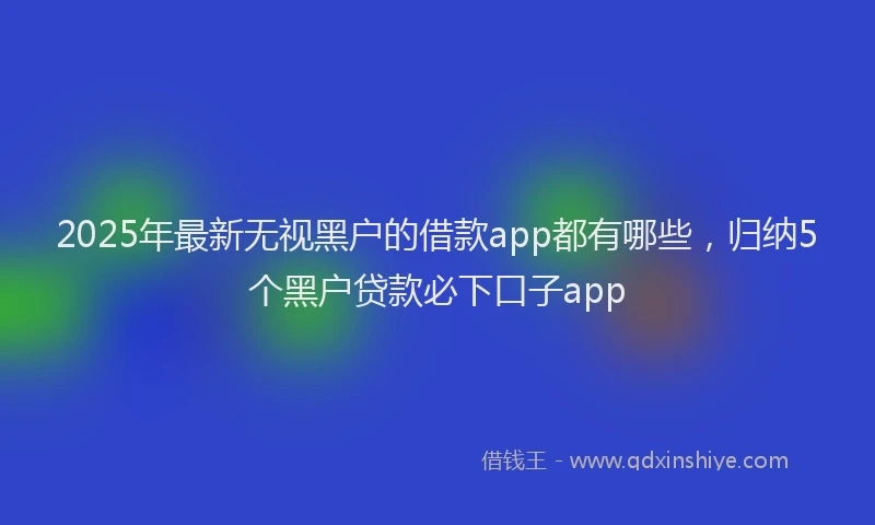 2025年最新无视黑户的借款app都有哪些，归纳5个黑户贷款必下口子app