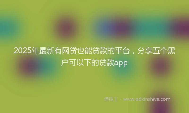 2025年最新有网贷也能贷款的平台，分享五个黑户可以下的贷款app