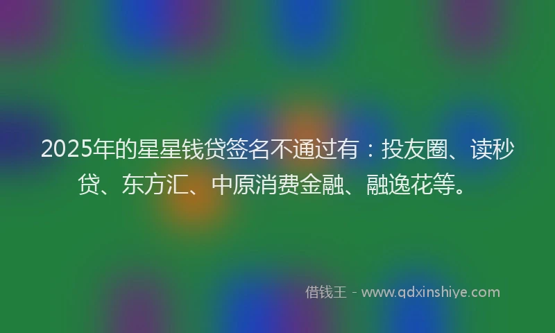 2025年的星星钱贷签名不通过有：投友圈、读秒贷、东方汇、中原消费金融、融逸花等。