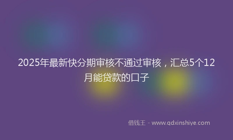 2025年最新快分期审核不通过审核，汇总5个12月能贷款的口子