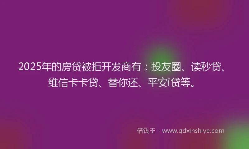 2025年的房贷被拒开发商有：投友圈、读秒贷、维信卡卡贷、替你还、平安i贷等。