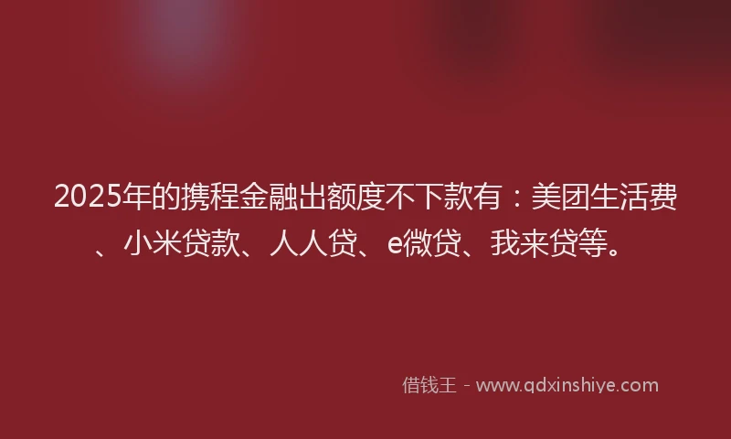 2025年的携程金融出额度不下款有：美团生活费、小米贷款、人人贷、e微贷、我来贷等。