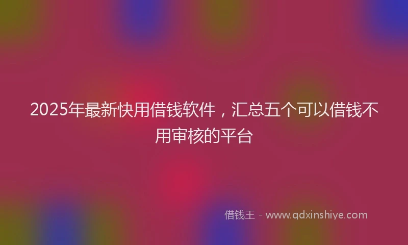 2025年最新快用借钱软件，汇总五个可以借钱不用审核的平台