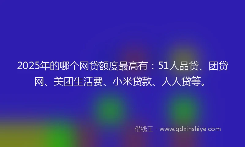 2025年的哪个网贷额度最高有：51人品贷、团贷网、美团生活费、小米贷款、人人贷等。