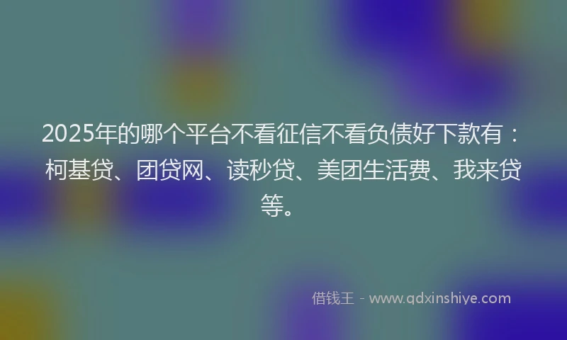 2025年的哪个平台不看征信不看负债好下款有：柯基贷、团贷网、读秒贷、美团生活费、我来贷等。
