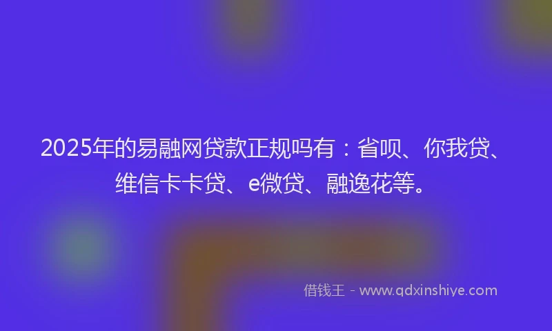 2025年的易融网贷款正规吗有：省呗、你我贷、维信卡卡贷、e微贷、融逸花等。