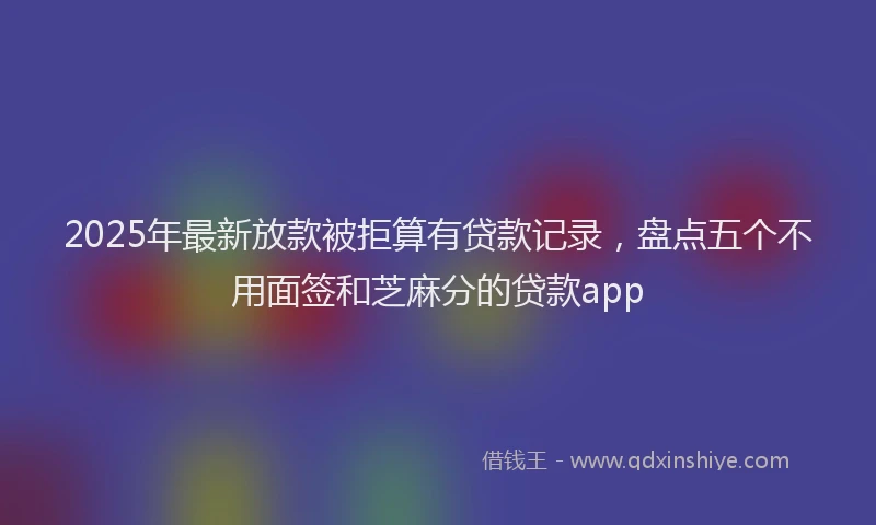 2025年最新放款被拒算有贷款记录，盘点五个不用面签和芝麻分的贷款app