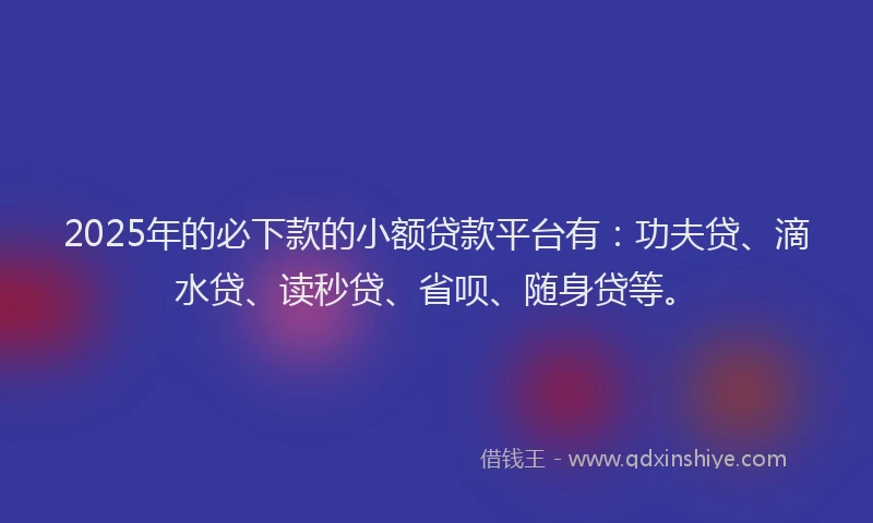 2025年的必下款的小额贷款平台有：功夫贷、滴水贷、读秒贷、省呗、随身贷等。