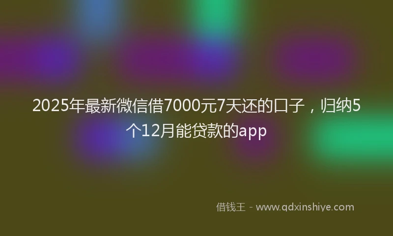 2025年最新微信借7000元7天还的口子，归纳5个12月能贷款的app