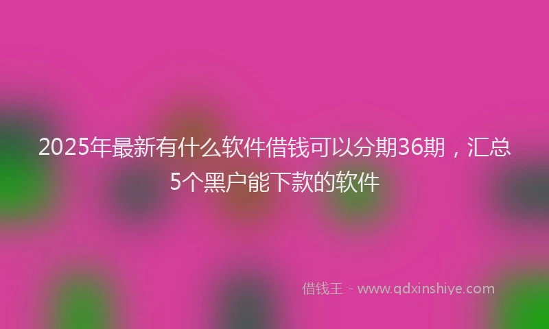 2025年最新有什么软件借钱可以分期36期，汇总5个黑户能下款的软件