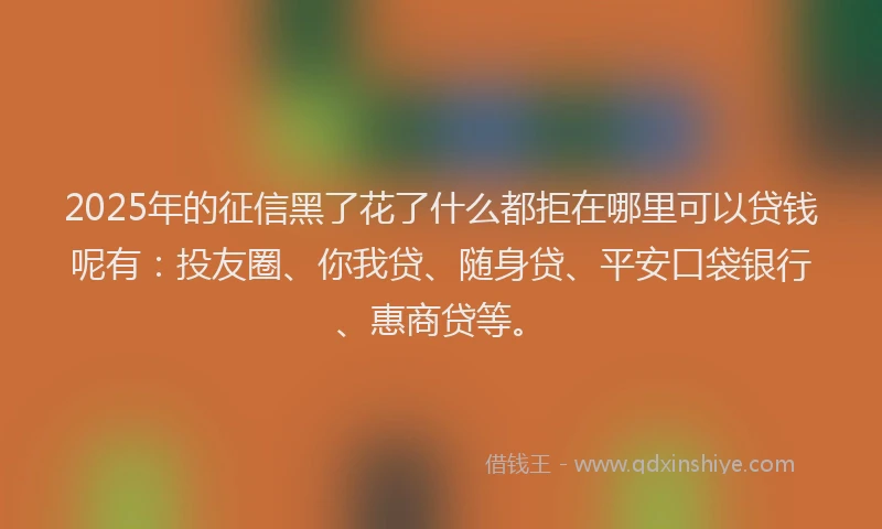 2025年的征信黑了花了什么都拒在哪里可以贷钱呢有：投友圈、你我贷、随身贷、平安口袋银行、惠商贷等。