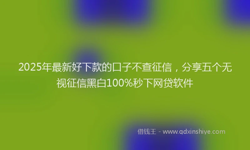 2025年最新好下款的口子不查征信，分享五个无视征信黑白100%秒下网贷软件