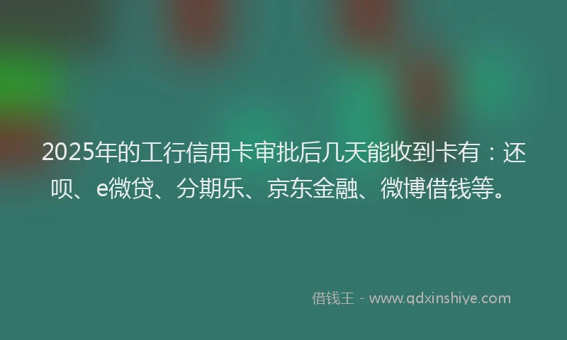 2025年的工行信用卡审批后几天能收到卡有：还呗、e微贷、分期乐、京东金融、微博借钱等。