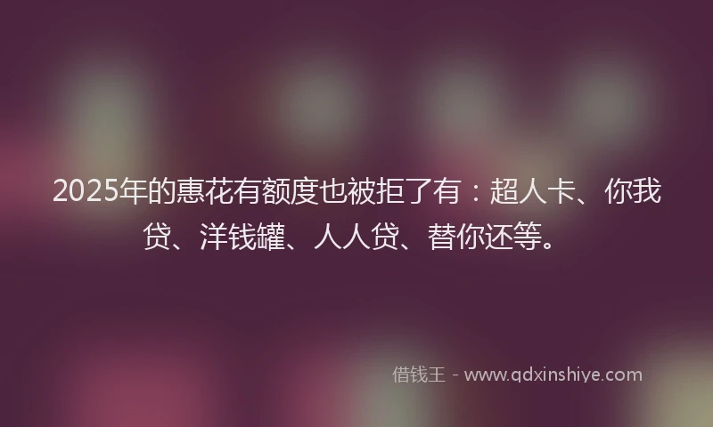 2025年的惠花有额度也被拒了有：超人卡、你我贷、洋钱罐、人人贷、替你还等。