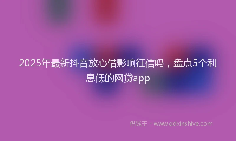 2025年最新抖音放心借影响征信吗，盘点5个利息低的网贷app