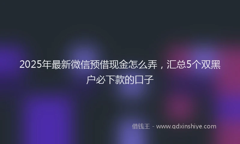 2025年最新微信预借现金怎么弄，汇总5个双黑户必下款的口子