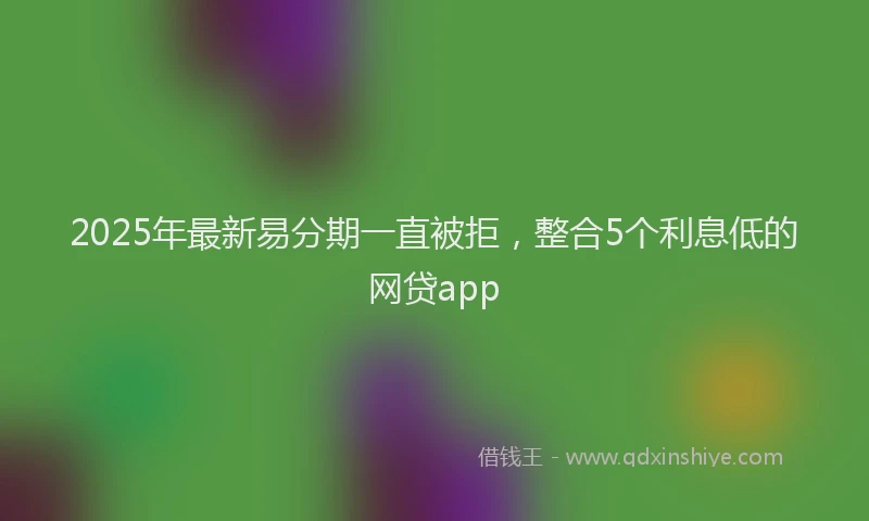 2025年最新易分期一直被拒，整合5个利息低的网贷app