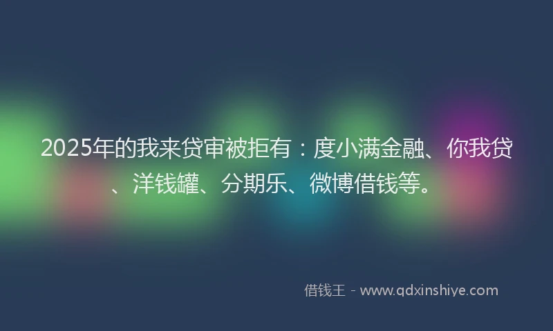 2025年的我来贷审被拒有：度小满金融、你我贷、洋钱罐、分期乐、微博借钱等。