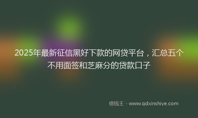 2025年最新征信黑好下款的网贷平台，汇总五个不用面签和芝麻分的贷款口子