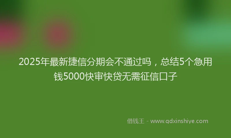 2025年最新捷信分期会不通过吗，总结5个急用钱5000快审快贷无需征信口子