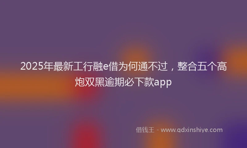 2025年最新工行融e借为何通不过，整合五个高炮双黑逾期必下款app