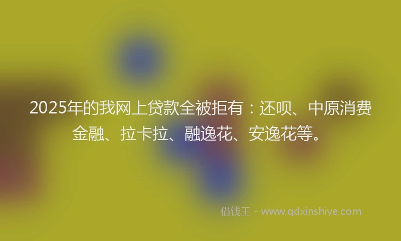 2025年的我网上贷款全被拒有：还呗、中原消费金融、拉卡拉、融逸花、安逸花等。
