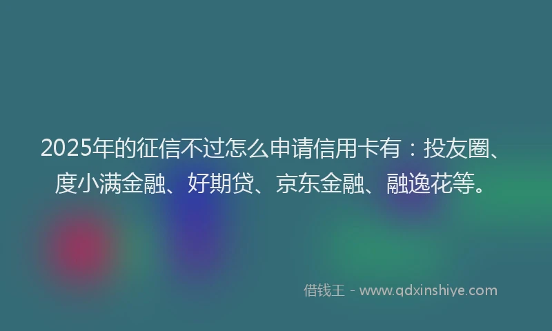 2025年的征信不过怎么申请信用卡有：投友圈、度小满金融、好期贷、京东金融、融逸花等。