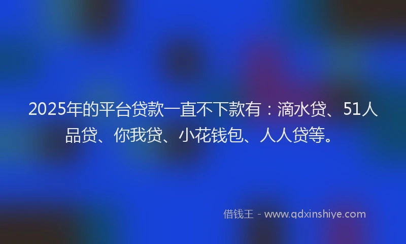 2025年的平台贷款一直不下款有：滴水贷、51人品贷、你我贷、小花钱包、人人贷等。