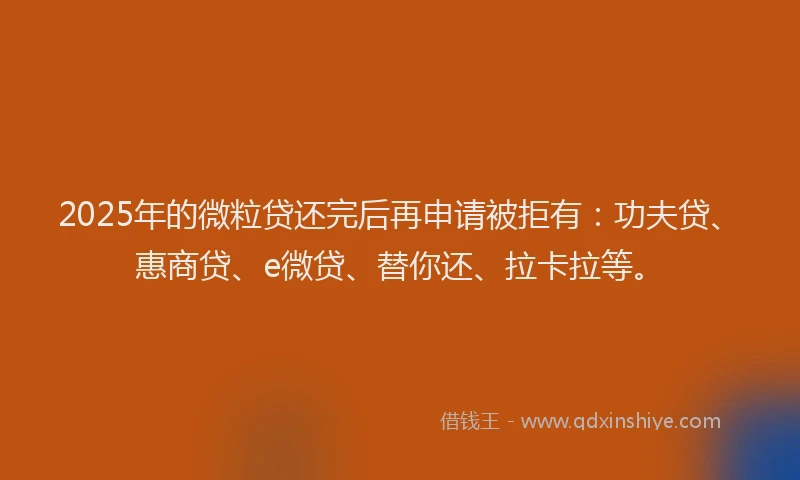 2025年的微粒贷还完后再申请被拒有：功夫贷、惠商贷、e微贷、替你还、拉卡拉等。