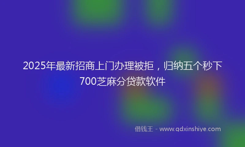 2025年最新招商上门办理被拒，归纳五个秒下700芝麻分贷款软件