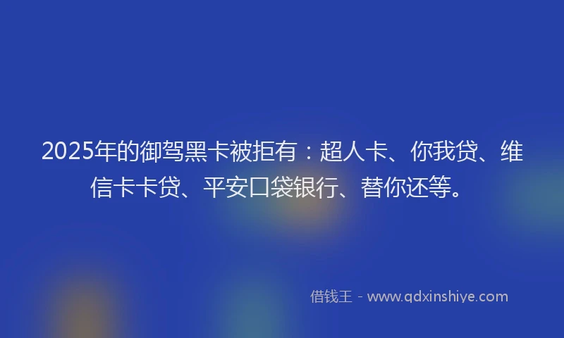 2025年的御驾黑卡被拒有：超人卡、你我贷、维信卡卡贷、平安口袋银行、替你还等。