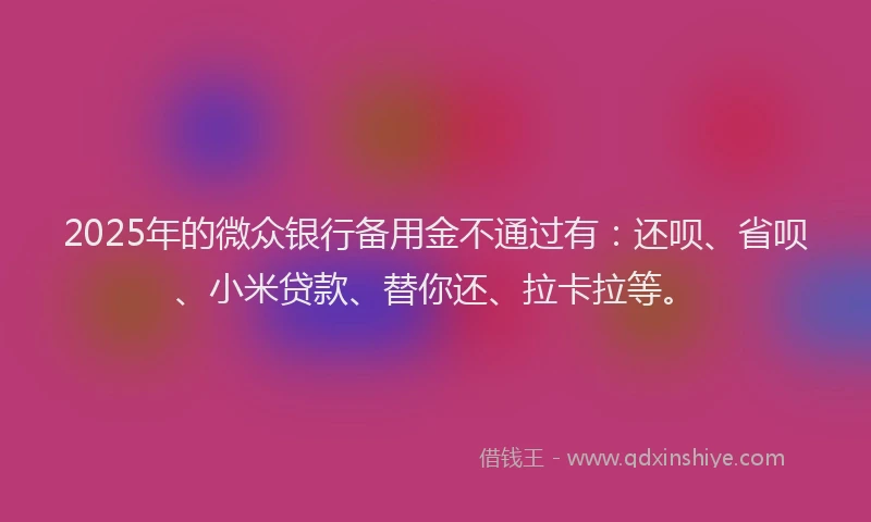 2025年的微众银行备用金不通过有：还呗、省呗、小米贷款、替你还、拉卡拉等。