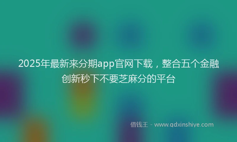 2025年最新来分期app官网下载，整合五个金融创新秒下不要芝麻分的平台